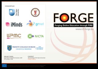 Forging Online Education through FIRE
www.ict-forge.eu
This project has received funding from the European Union's Seventh Framework Programme for
research, technological development and demonstration under grant agreement no. 610889
PROJECT DATA
Start Date: 01/10/2013; Duration: 36M
EU Funding: 1,7M€
CONSORTIUM
CONTACT
John Domingue (The Open University)
info@ict-forge.eu
 