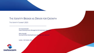 THE IDENTITY BROKER AS DRIVER FOR GROWTH
THE IDENTITY SUMMIT 2015
Jens Sonnentrücker
Head of Identity Access Management & Governance, Swisscom
Oliver Stampfli
Security Architect Identity & Access Management, Swisscom
London - 08. October 2015
 