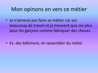 Mon opinons en vers ce métierJe n’aimerai pas faire se métier car ses beaucoup de travail et je trouvent que ses plus pour les garçons comme fabriquer des choses. Ex. des bâtiment, et rassembler du métal.