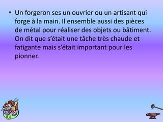 Un forgeron ses un ouvrier ou un artisant qui forge à la main. Il ensemble aussi des pièces de métal pour réaliser des objets ou bâtiment. On dit que s’était une tâche très chaude et fatigante mais s’était important pour les pionner. 