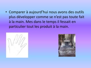 Comparer à aujourd’hui nous avons des outils plus développer comme se n’est pas toute fait à la main. Mes dans le temps il fessait en particulier tout les produit à la main.