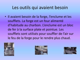 Les outils qui avaient besoinIl avaient besoin de la forge, l’enclume et les soufflets. La forge est un four alimenté d’habitude au charbon. L’enclume est un bloc de fer à la surface plate et pointue. Les soufflets sont utilisés pour souffler de l’air sur le feu de la forge pour le rendre plus chaud.