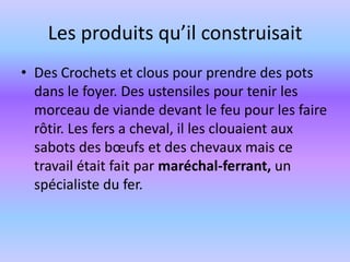 Les produits qu’il construisait Des Crochets et clous pour prendre des pots dans le foyer. Des ustensiles pour tenir les morceau de viande devant le feu pour les faire rôtir. Les fers a cheval, il les clouaient aux sabots des bœufs et des chevaux mais ce travail était fait par maréchal-ferrant, un spécialiste du fer.