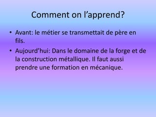 Comment on l’apprend?Avant: le métier se transmettait de père en fils.Aujourd’hui: Dans le domaine de la forge et de la construction métallique. Il faut aussi prendre une formation en mécanique. 