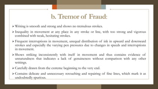 b. Tremor of Fraud:
 Writing is smooth and strong and shows no tremulous strokes.
 Inequality in movement at any place in any stroke or line, with too strong and vigorous
combined with weak, hesitating strokes.
 Frequent interruptions in movement, unequal distribution of ink in upward and downward
strokes and especially the varying pen pressures due to changes in speeds and interruptions
in movement.
 Shows striking inconsistently with itself in movement and thus contains evidence of
unnaturalness that indicates a lack of genuineness without comparison with any other
writings.
 Carefully drawn from the extreme beginning to the very end.
 Contains delicate and unnecessary retouching and repairing of fine lines, which mark it as
undoubtedly spurious.
 