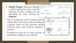 3. Simple Forgery (Spurious Signature) - the forger does not try to copy
a model writing but writes something that is ordinarily call a writing or
signature. For this, a forger uses a false name and makes a rapid stroke,
disturbing his usual writing by adopting a camouflage called
disguise.
° This is commonly used in fictitious personal case and invariably by the
check’s thief who steals, endorses and passes government, corporation or
company check or who procures printed check form, completes and
endorses same with fictitious signature in order to make it pass as
genuine.
° Comparison with two or more genuine ones is enough in arriving at a
preliminary finding of non-identity.
 