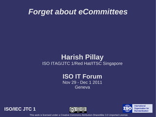 Forget about eCommittees




                                       Harish Pillay
                     ISO ITAG/JTC 1/Red Hat/ITSC Singapore


                                        ISO IT Forum
                                        Nov 29 - Dec 1 2011
                                             Geneva




ISO/IEC JTC 1
          This work is licensed under a Creative Commons Attribution-ShareAlike 3.0 Unported License.
 