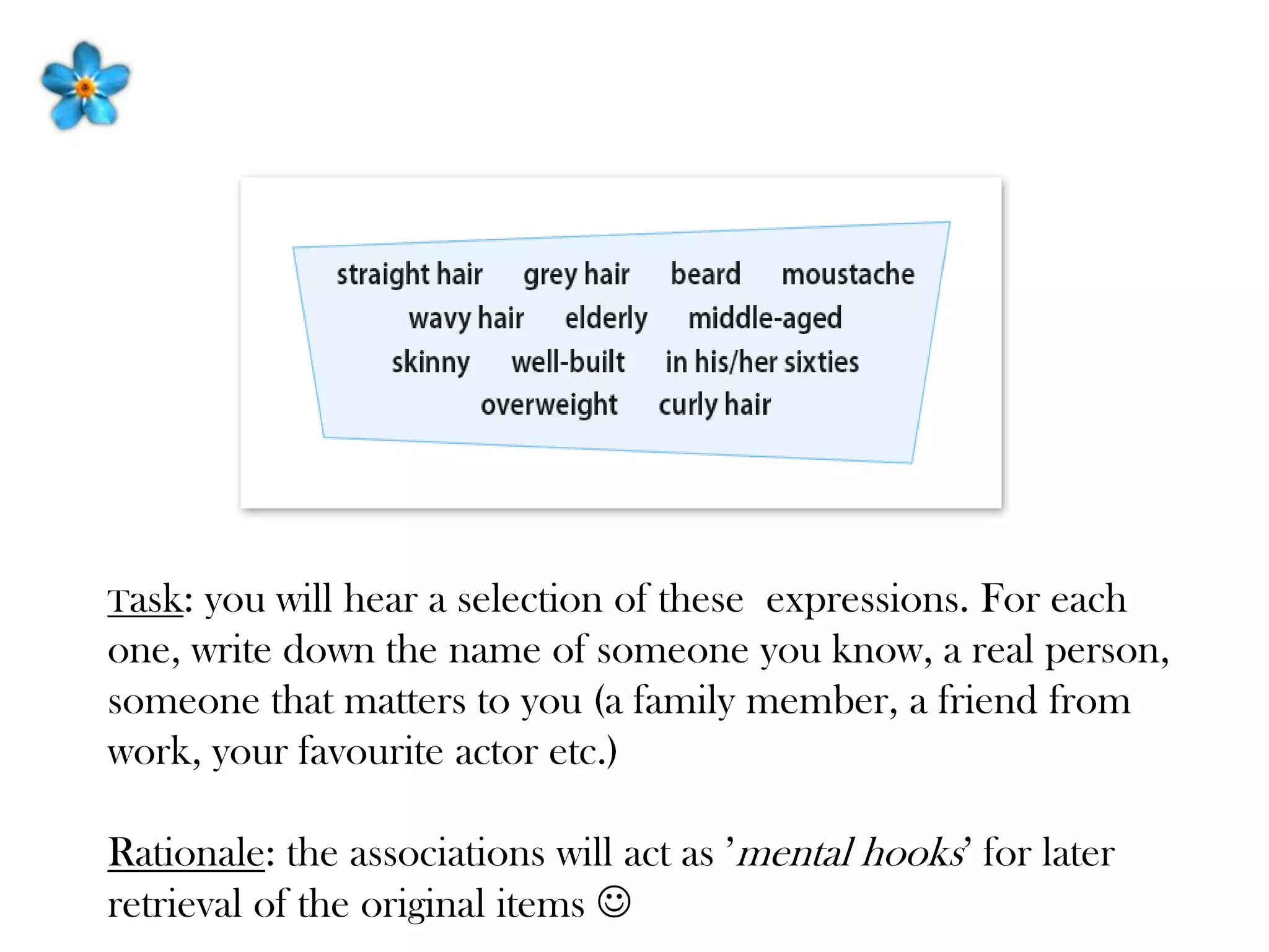 Task: you will hear a selection of these expressions. For each
one, write down the name of someone you know, a real person,
someone that matters to you (a family member, a friend from
work, your favourite actor etc.)
Rationale: the associations will act as ’mental hooks’ for later
retrieval of the original items 
 