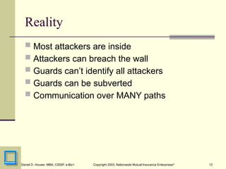 13
Daniel D. Houser, MBA, CISSP, e-Biz+ Copyright 2003, Nationwide Mutual Insurance Enterprises©
Reality
 Most attackers are inside
 Attackers can breach the wall
 Guards can’t identify all attackers
 Guards can be subverted
 Communication over MANY paths
 