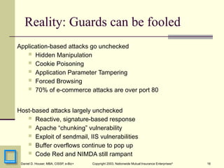 16
Daniel D. Houser, MBA, CISSP, e-Biz+ Copyright 2003, Nationwide Mutual Insurance Enterprises©
Reality: Guards can be fooled
Application-based attacks go unchecked
 Hidden Manipulation
 Cookie Poisoning
 Application Parameter Tampering
 Forced Browsing
 70% of e-commerce attacks are over port 80
Host-based attacks largely unchecked
 Reactive, signature-based response
 Apache “chunking” vulnerability
 Exploit of sendmail, IIS vulnerabilities
 Buffer overflows continue to pop up
 Code Red and NIMDA still rampant
 