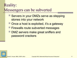 17
Daniel D. Houser, MBA, CISSP, e-Biz+ Copyright 2003, Nationwide Mutual Insurance Enterprises©
Reality:
Messengers can be subverted
 Servers in your DMZs serve as stepping
stones into your network
 Once a host is exploited, it’s a gateway
 Firewalls route subverted messages
 DMZ servers make great sniffers and
password crackers
 