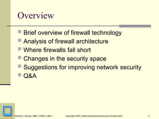 2
Daniel D. Houser, MBA, CISSP, e-Biz+ Copyright 2003, Nationwide Mutual Insurance Enterprises©
Overview
 Brief overview of firewall technology
 Analysis of firewall architecture
 Where firewalls fall short
 Changes in the security space
 Suggestions for improving network security
 Q&A
 