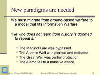 22
Daniel D. Houser, MBA, CISSP, e-Biz+ Copyright 2003, Nationwide Mutual Insurance Enterprises©
New paradigms are needed
We must migrate from ground-based warfare to
a model that fits Information Warfare
“He who does not learn from history is doomed
to repeat it.”
 The Maginot Line was bypassed
 The Atlantic Wall was pierced and defeated
 The Great Wall was partial protection
 The Alamo fell to a massive attack
 
