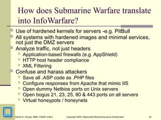24
Daniel D. Houser, MBA, CISSP, e-Biz+ Copyright 2003, Nationwide Mutual Insurance Enterprises©
How does Submarine Warfare translate
into InfoWarfare?
 Use of hardened kernels for servers -e.g. PitBull
 All systems with hardened images and minimal services,
not just the DMZ servers
 Analyze traffic, not just headers
 Application-based firewalls (e.g. AppShield)
 HTTP host header compliance
 XML Filtering
 Confuse and harass attackers
 Save all .ASP code as .PHP files
 Configure responses from Apache that mimic IIS
 Open dummy Netbios ports on Unix servers
 Open bogus 21, 23, 25, 80 & 443 ports on all servers
 Virtual honeypots / honeynets
 