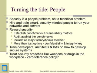 28
Daniel D. Houser, MBA, CISSP, e-Biz+ Copyright 2003, Nationwide Mutual Insurance Enterprises©
Turning the tide: People
 Security is a people problem, not a technical problem
 Hire and train smart, security-minded people to run your
networks and servers
 Reward security:
 Establish benchmarks & vulnerability metrics
 Audit against the benchmarks
 Include as major salary/bonus modifier
 More than just uptime - confidentiality & integrity key
 Train developers, architects & BAs on how to develop
secure systems
 Treat security breaches like weapons or drugs in the
workplace - Zero tolerance policy?
 