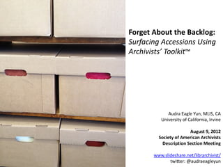 Forget About the Backlog:
Surfacing Accessions Using
Archivists’ Toolkit™




             Audra Eagle Yun, MLIS, CA
          University of California, Irvine

                        August 9, 2012
         Society of American Archivists
           Description Section Meeting

       www.slideshare.net/librarchivist/
              twitter: @audraeagleyun
 