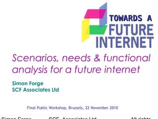 TOWARDS ATOWARDS A
Final Public Workshop, Brussels, 22 November 2010
Scenarios, needs & functional
analysis for a future internet
Simon Forge
SCF Associates Ltd
 