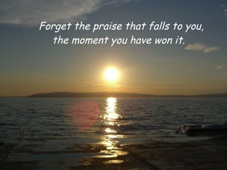 Forget the praise that falls to you,
  the moment you have won it.
 