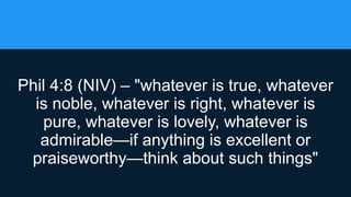 Phil 4:8 (NIV) – "whatever is true, whatever
is noble, whatever is right, whatever is
pure, whatever is lovely, whatever is
admirable—if anything is excellent or
praiseworthy—think about such things"
 