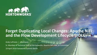 ©	Hortonworks	Inc.	2011–2018.	All	rights	reserved1
Forget	Duplicating	Local	Changes:	Apache	NiFi	
and	the	Flow	Development	Lifecycle	(FDLC)
Andy	LoPresto		|		@yolopey	
Sr.	Member	of	Technical	Staff	at	Hortonworks,	Apache	NiFi	PMC	&	Committer	
19	April	2018	Dataworks	Summit	Berlin
 