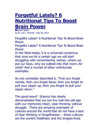 Forgetful Lately? 6
Nutritional Tips To Boost
Brain Power.
■Expert Speak
by Dr. Lori L. Shemek - May 20, 2014
Forgetful Lately? 6 Nutritional Tips To Boost Brain
Power.
Forgetful Lately? 6 Nutritional Tips To Boost Brain
Power.
In the West today, it is a universal consensus
that once we hit a certain age we will start
struggling with remembering names, where we
put our keys, why we walked into that room..for
what? And a myriad of other unfortunate
examples.
As one comedian described it, “First you forget
names, then you forget faces, then you forget to
pull your zipper up, then you forget to pull your
zipper down.”
The good news? Science has clearly
demonstrated that we can live well into old age
with our memories intact, clear thinking without
struggle. There are amazing examples of
cultures around the world that do not have a lack
of clear thinking or forgetfulness – these cultures
are the world’s healthiest and the longest-lived.
 