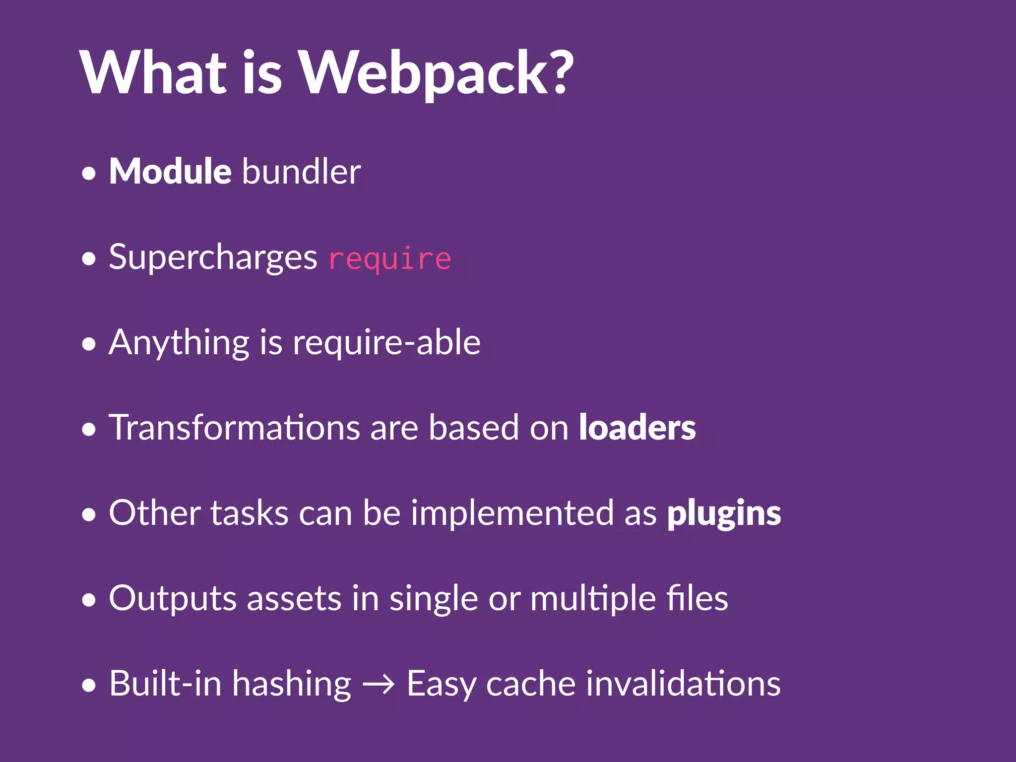 What is Webpack?
• Module bundler
• Supercharges require
• Anything is require-able
• TransformaQons are based on loaders
• Other tasks can be implemented as plugins
• Outputs assets in single or mulQple ﬁles
• Built-in hashing → Easy cache invalidaQons
 