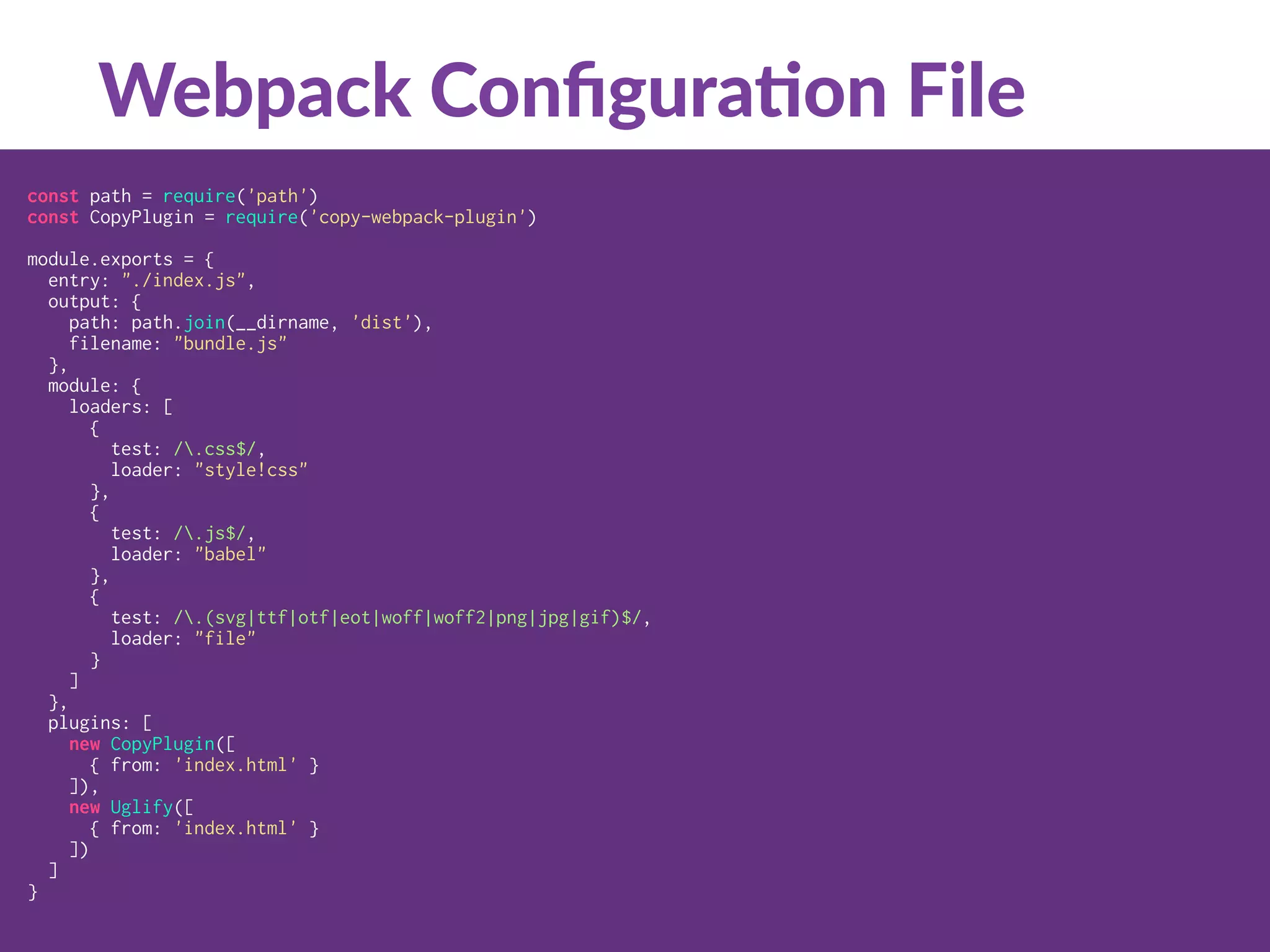 const path = require('path')
const CopyPlugin = require('copy-webpack-plugin')
module.exports = {
entry: "./index.js",
output: {
path: path.join(__dirname, 'dist'),
filename: "bundle.js"
},
module: {
loaders: [
{
test: /.css$/,
loader: "style!css"
},
{
test: /.js$/,
loader: "babel"
},
{
test: /.(svg|ttf|otf|eot|woff|woff2|png|jpg|gif)$/,
loader: "file"
}
]
},
plugins: [
new CopyPlugin([
{ from: 'index.html' }
]),
new Uglify([
{ from: 'index.html' }
])
]
}
Webpack Conﬁgura:on File
 