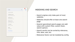 INDEXING AND SEARCH
• Search engines only index part of most
websites
• Websites should offer at least one search
page
• Several specialized search pages can add
value with custom filter, custom facet,
search options
• Search results can be sorted by relevance,
title, date, user, etc.
• Relevance factor can be tweaked by config
 
