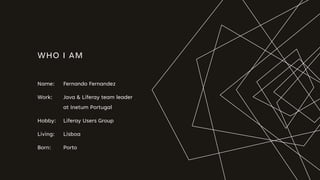 WHO I AM
Name: Fernando Fernandez
Work: Java & Liferay team leader
at Inetum Portugal
Hobby: Liferay Users Group
Living: Lisboa
Born: Porto
 
