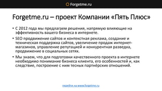 Forgetme.ru – проект Компании «Пять Плюс»
• С 2012 года мы предлагаем решения, напрямую влияющие на
эффективность вашего бизнеса в интернете.
• SEO продвижение сайтов и контекстная реклама, создание и
техническая поддержка сайтов, увеличение продаж интернет-
магазинов, управление репутацией и конкурентная разведка,
продвижение в социальных сетях.
• Мы знаем, что для подготовки качественного проекта в интернете
необходимо понимание бизнеса клиента, его особенностей и, как
следствие, построение с ним тесных партнёрских отношений.
перейти на www.forgetme.ru
 