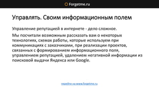 Управлять. Своим информационным полем
Управление репутацией в интернете - дело сложное.
Мы посчитали возможным рассказать вам о некоторых
технологиях, схемах работы, которые используем при
коммуникациях с заказчиками, при реализации проектов,
связанных с формированием информационного поля,
управлением репутацией, удалением негативной информации из
поисковой выдачи Яндекса или Google.
перейти на www.forgetme.ru
 