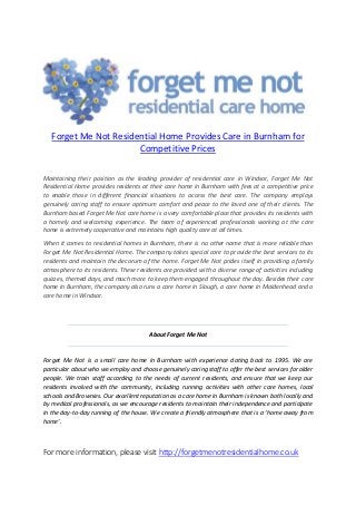 Forget Me Not Residential Home Provides Care in Burnham for
Competitive Prices
Maintaining their position as the leading provider of residential care in Windsor, Forget Me Not
Residential Home provides residents at their care home in Burnham with fees at a competitive price
to enable those in different financial situations to access the best care. The company employs
genuinely caring staff to ensure optimum comfort and peace to the loved one of their clients. The
Burnham based Forget Me Not care home is a very comfortable place that provides its residents with
a homely and welcoming experience. The team of experienced professionals working at the care
home is extremely cooperative and maintains high quality care at all times.
When it comes to residential homes in Burnham, there is no other name that is more reliable than
Forget Me Not Residential Home. The company takes special care to provide the best services to its
residents and maintain the decorum of the home. Forget Me Not prides itself in providing a family
atmosphere to its residents. These residents are provided with a diverse range of activities including
quizzes, themed days, and much more to keep them engaged throughout the day. Besides their care
home in Burnham, the company also runs a care home in Slough, a care home in Maidenhead and a
care home in Windsor.
About Forget Me Not
Forget Me Not is a small care home in Burnham with experience dating back to 1995. We are
particular about who we employ and choose genuinely caring staff to offer the best services for older
people. We train staff according to the needs of current residents, and ensure that we keep our
residents involved with the community, including running activities with other care homes, local
schools and Brownies. Our excellent reputation as a care home in Burnham is known both locally and
by medical professionals, as we encourage residents to maintain their independence and participate
in the day-to-day running of the house. We create a friendly atmosphere that is a ‘home away from
home’.
For more information, please visit http://forgetmenotresidentialhome.co.uk
 