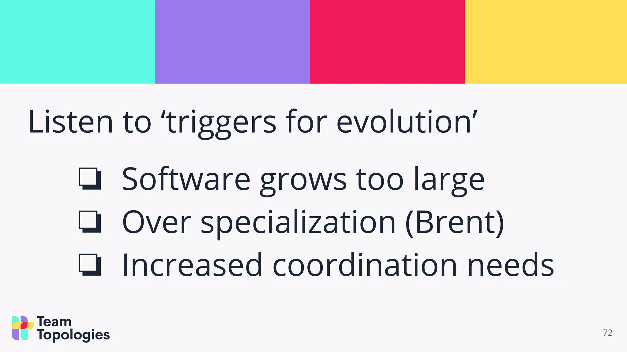 Listen to ‘triggers for evolution’
❏ Software grows too large
❏ Over specialization (Brent)
❏ Increased coordination needs
72
 