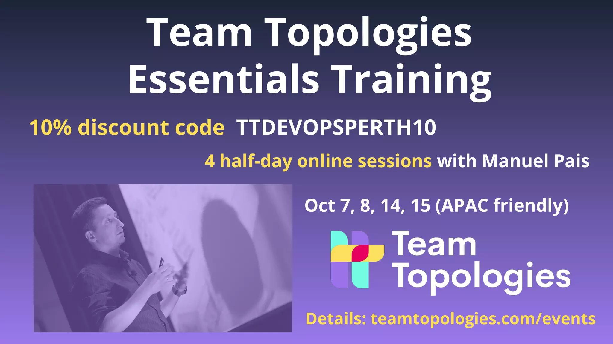 TeamTopologies.com
@TeamTopologies
teamtopologies.com/news
Team Topologies
Essentials Training
Oct 7, 8, 14, 15 (APAC friendly)
Details: teamtopologies.com/events
4 half-day online sessions with Manuel Pais
10% discount code TTDEVOPSPERTH10
 