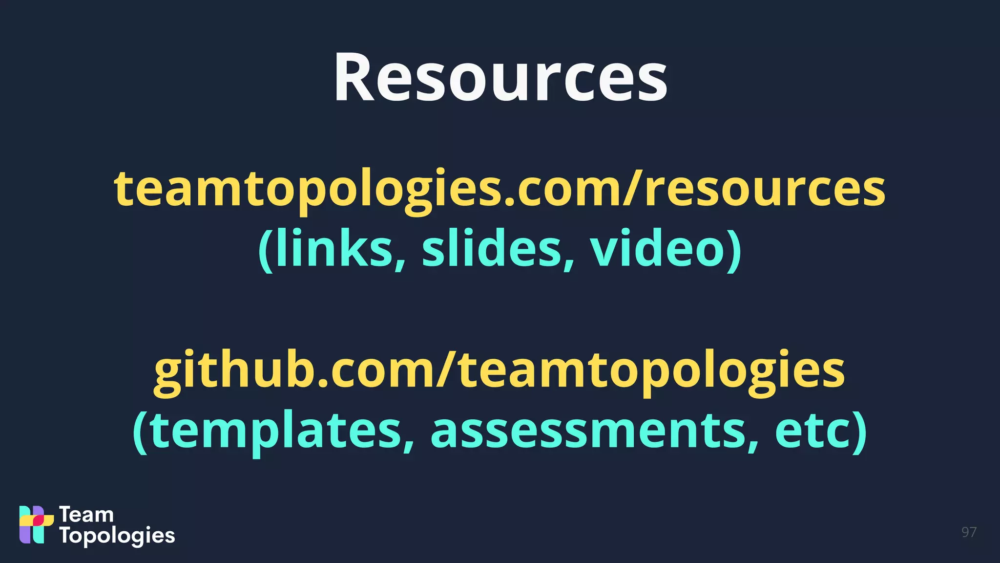 Resources
97
teamtopologies.com/resources
(links, slides, video)
github.com/teamtopologies
(templates, assessments, etc)
 