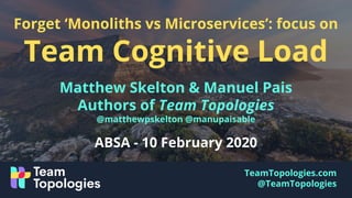 TeamTopologies.com
@TeamTopologies
Forget ‘Monoliths vs Microservices’: focus on
Team Cognitive Load
Matthew Skelton & Manuel Pais
Authors of Team Topologies
@matthewpskelton @manupaisable
ABSA - 10 February 2020
 