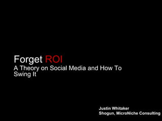 Forget  ROI A Theory on Social Media and How To Swing It Justin Whitaker Shogun, MicroNiche Consulting 