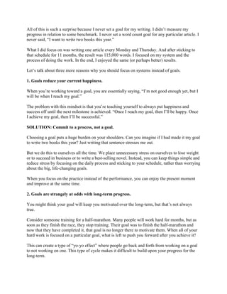 All of this is such a surprise because I never set a goal for my writing. I didn’t measure my
progress in relation to some benchmark. I never set a word count goal for any particular article. I
never said, “I want to write two books this year.”
What I did focus on was writing one article every Monday and Thursday. And after sticking to
that schedule for 11 months, the result was 115,000 words. I focused on my system and the
process of doing the work. In the end, I enjoyed the same (or perhaps better) results.
Let’s talk about three more reasons why you should focus on systems instead of goals.
1. Goals reduce your current happiness.
When you’re working toward a goal, you are essentially saying, “I’m not good enough yet, but I
will be when I reach my goal.”
The problem with this mindset is that you’re teaching yourself to always put happiness and
success off until the next milestone is achieved. “Once I reach my goal, then I’ll be happy. Once
I achieve my goal, then I’ll be successful.”
SOLUTION: Commit to a process, not a goal.
Choosing a goal puts a huge burden on your shoulders. Can you imagine if I had made it my goal
to write two books this year? Just writing that sentence stresses me out.
But we do this to ourselves all the time. We place unnecessary stress on ourselves to lose weight
or to succeed in business or to write a best-selling novel. Instead, you can keep things simple and
reduce stress by focusing on the daily process and sticking to your schedule, rather than worrying
about the big, life-changing goals.
When you focus on the practice instead of the performance, you can enjoy the present moment
and improve at the same time.
2. Goals are strangely at odds with long-term progress.
You might think your goal will keep you motivated over the long-term, but that’s not always
true.
Consider someone training for a half-marathon. Many people will work hard for months, but as
soon as they finish the race, they stop training. Their goal was to finish the half-marathon and
now that they have completed it, that goal is no longer there to motivate them. When all of your
hard work is focused on a particular goal, what is left to push you forward after you achieve it?
This can create a type of “yo-yo effect” where people go back and forth from working on a goal
to not working on one. This type of cycle makes it difficult to build upon your progress for the
long-term.

 