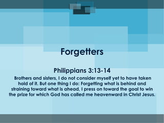 Forgetters
Philippians 3:13-14
Brothers and sisters, I do not consider myself yet to have taken
hold of it. But one thing I do: Forgetting what is behind and
straining toward what is ahead, I press on toward the goal to win
the prize for which God has called me heavenward in Christ Jesus.
 