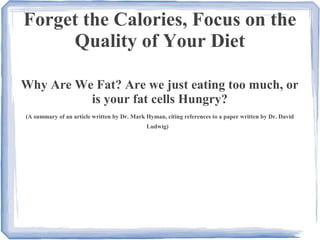 Forget the Calories, Focus on the
Quality of Your Diet
Why Are We Fat? Are we just eating too much, or
is your fat cells Hungry?
(A summary of an article written by Dr. Mark Hyman, citing references to a paper written by Dr. David
Ludwig)
 