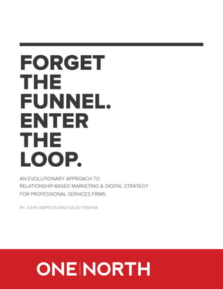 FORGET
THE
FUNNEL.
ENTER
THE
LOOP.
AN EVOLUTIONARY APPROACH TO
RELATIONSHIP-BASED MARKETING & DIGITAL STRATEGY
FOR PROFESSIONAL SERVICES FIRMS
BY JOHN SIMPSON AND KALEV PEEKNA
 