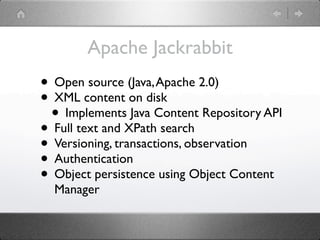 Apache Jackrabbit
• Open source (Java, Apache 2.0)
• XML content on disk
 • Implements Java Content Repository API
• Full text and XPath search
• Versioning, transactions, observation
• Authentication
• Object persistence using Object Content
  Manager
 