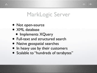 MarkLogic Server
• Not open-source
• XML database
 • Implements XQuery
• Full-text and structured search
• Native geospatial searches
• In heavy use by their customers
• Scalable to “hundreds of terabytes”
 
