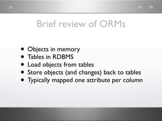 Brief review of ORMs

• Objects in memory
• Tables in RDBMS
• Load objects from tables
• Store objects (and changes) back to tables
• Typically mapped one attribute per column
 