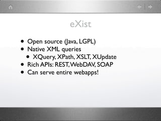 eXist
• Open source (Java, LGPL)
• Native XML queries
 • XQuery, XPath, XSLT, XUpdate
• Rich APIs: REST, WebDAV, SOAP
• Can serve entire webapps!
 