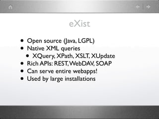 eXist
• Open source (Java, LGPL)
• Native XML queries
 • XQuery, XPath, XSLT, XUpdate
• Rich APIs: REST, WebDAV, SOAP
• Can serve entire webapps!
• Used by large installations
 