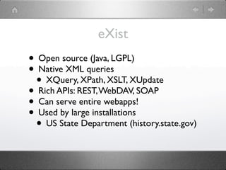 eXist
• Open source (Java, LGPL)
• Native XML queries
 • XQuery, XPath, XSLT, XUpdate
• Rich APIs: REST, WebDAV, SOAP
• Can serve entire webapps!
• Used by large installations
 • US State Department (history.state.gov)
 