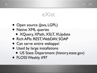 eXist
• Open source (Java, LGPL)
• Native XML queries
 • XQuery, XPath, XSLT, XUpdate
• Rich APIs: REST, WebDAV, SOAP
• Can serve entire webapps!
• Used by large installations
 • US State Department (history.state.gov)
• FLOSS Weekly #97
 