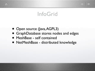 InfoGrid

• Open source (Java, AGPL3)
• GraphDatabase stores nodes and edges
• MeshBase - self contained
• NetMeshBase - distributed knowledge
 