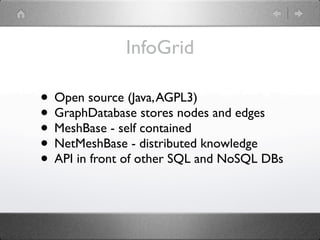 InfoGrid

• Open source (Java, AGPL3)
• GraphDatabase stores nodes and edges
• MeshBase - self contained
• NetMeshBase - distributed knowledge
• API in front of other SQL and NoSQL DBs
 